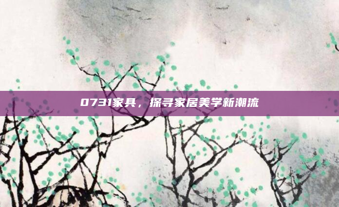 0731家具，探寻家居美学新潮流