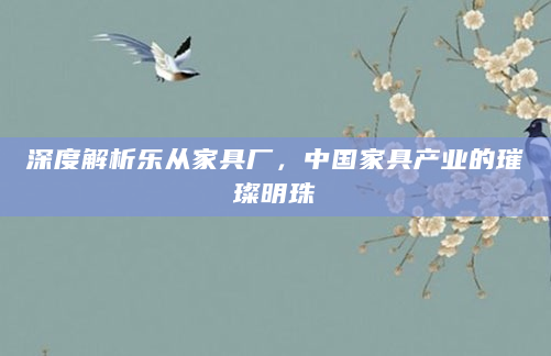 深度解析乐从家具厂，中国家具产业的璀璨明珠
