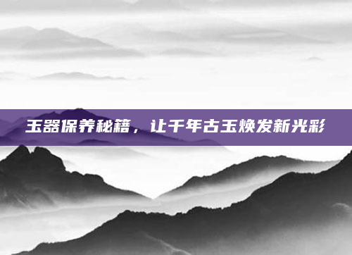 玉器保养秘籍，让千年古玉焕发新光彩