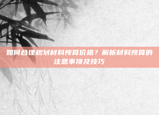 如何合理规划材料预算价格？解析材料预算的注意事项及技巧