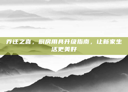 乔迁之喜，厨房用具升级指南，让新家生活更美好