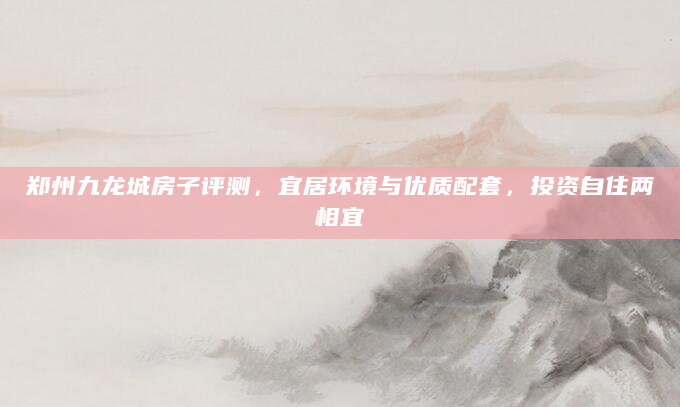 郑州九龙城房子评测，宜居环境与优质配套，投资自住两相宜