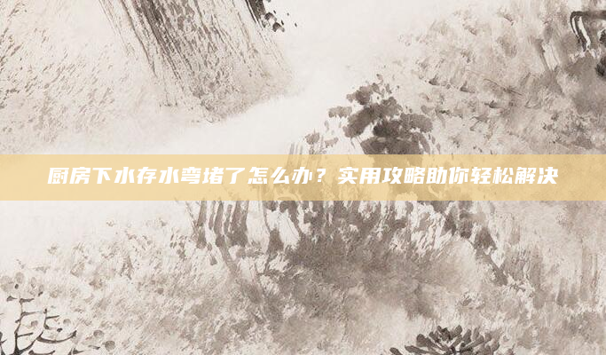 厨房下水存水弯堵了怎么办？实用攻略助你轻松解决