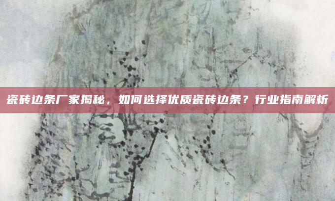 瓷砖边条厂家揭秘，如何选择优质瓷砖边条？行业指南解析