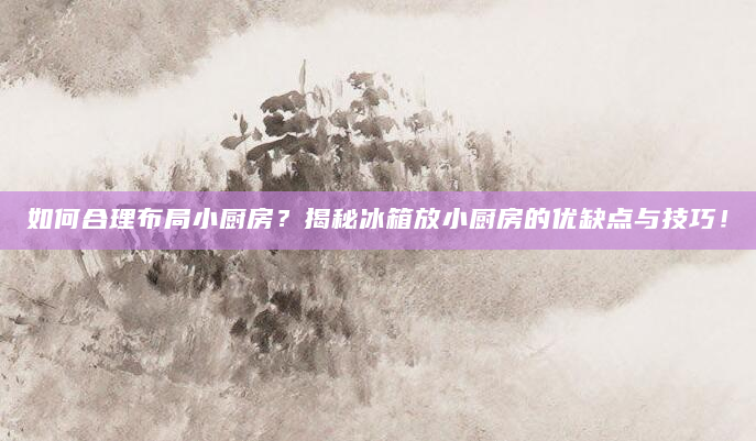 如何合理布局小厨房？揭秘冰箱放小厨房的优缺点与技巧！