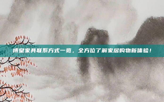 博皇家具联系方式一览，全方位了解家居购物新体验！
