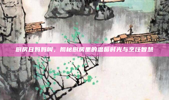 厨房日妈妈叫，揭秘厨房里的温馨时光与烹饪智慧