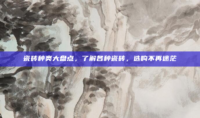 瓷砖种类大盘点，了解各种瓷砖，选购不再迷茫