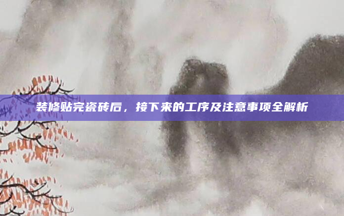 装修贴完瓷砖后，接下来的工序及注意事项全解析