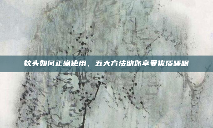 枕头如何正确使用，五大方法助你享受优质睡眠