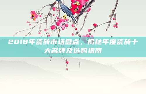 2018年瓷砖市场盘点，揭秘年度瓷砖十大名牌及选购指南