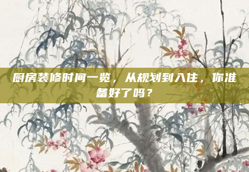 厨房装修时间一览，从规划到入住，你准备好了吗？