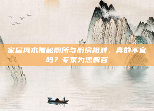 家居风水揭秘厕所与厨房相对，真的不宜吗？专家为您解答