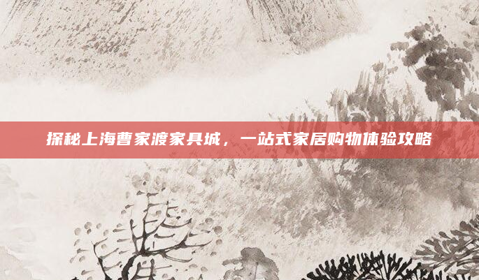 探秘上海曹家渡家具城，一站式家居购物体验攻略