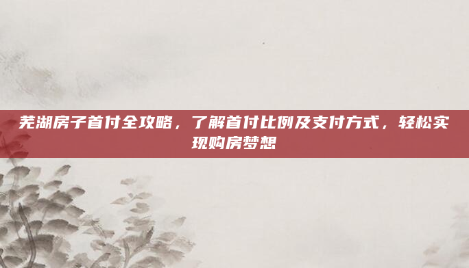 芜湖房子首付全攻略，了解首付比例及支付方式，轻松实现购房梦想