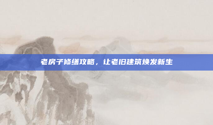 老房子修缮攻略，让老旧建筑焕发新生