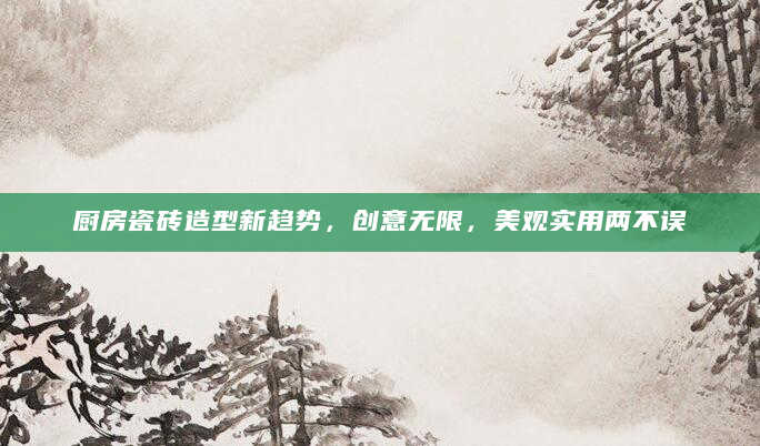 厨房瓷砖造型新趋势，创意无限，美观实用两不误