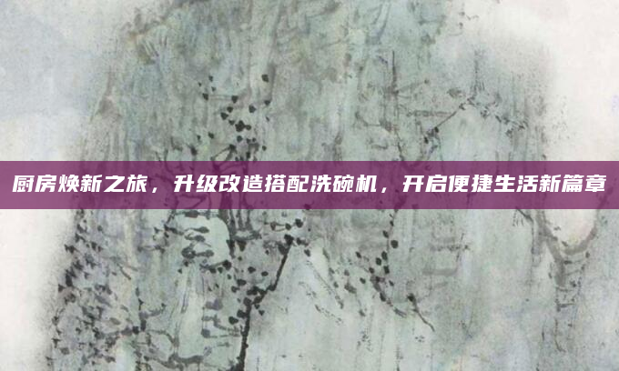 厨房焕新之旅，升级改造搭配洗碗机，开启便捷生活新篇章