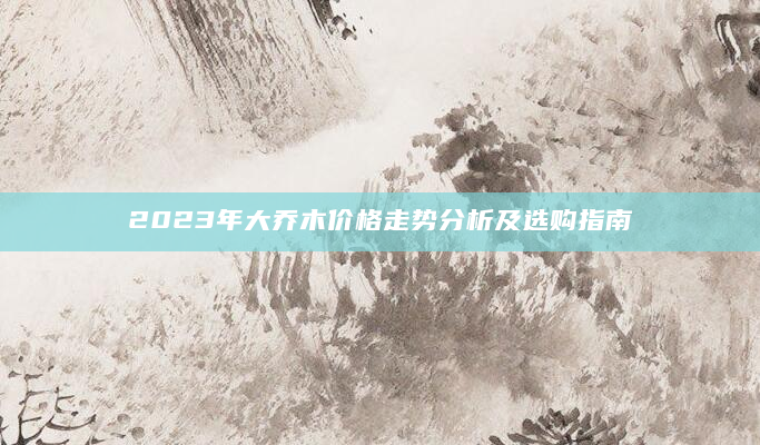 2023年大乔木价格走势分析及选购指南