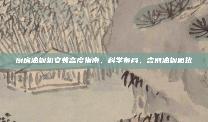 厨房油烟机安装高度指南，科学布局，告别油烟困扰