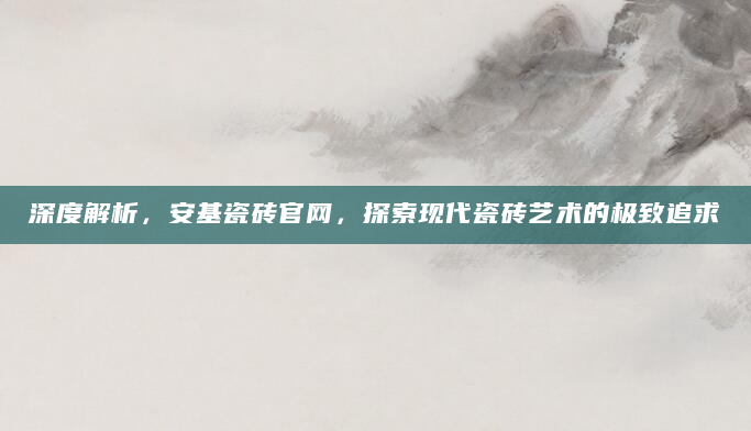 深度解析，安基瓷砖官网，探索现代瓷砖艺术的极致追求