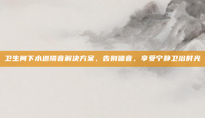 卫生间下水道隔音解决方案，告别噪音，享受宁静卫浴时光