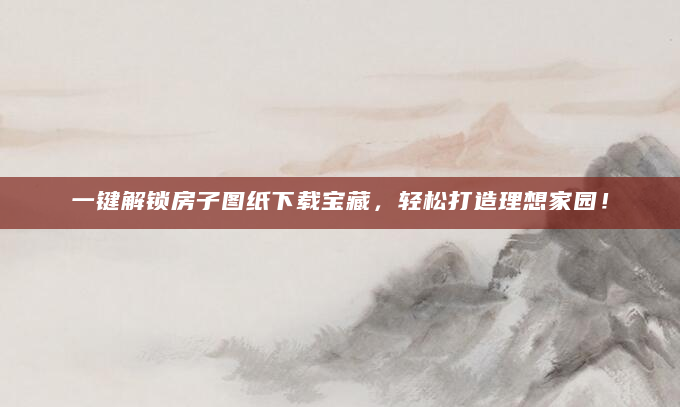 一键解锁房子图纸下载宝藏，轻松打造理想家园！