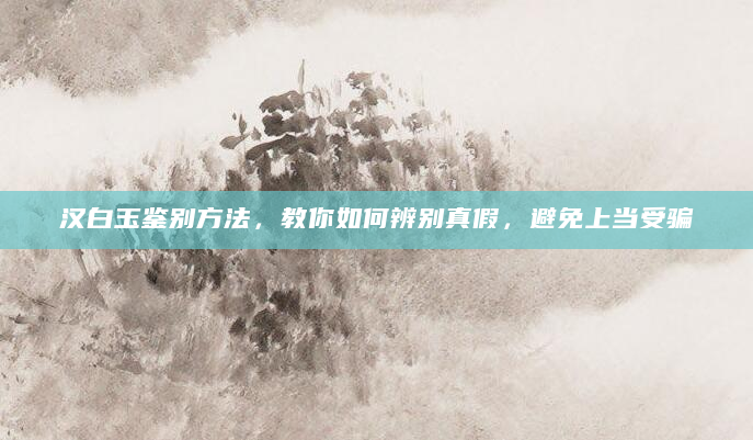 汉白玉鉴别方法，教你如何辨别真假，避免上当受骗