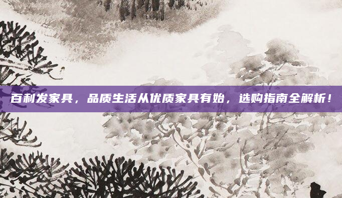 百利发家具，品质生活从优质家具有始，选购指南全解析！