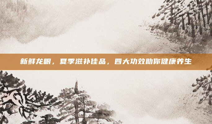 新鲜龙眼，夏季滋补佳品，四大功效助你健康养生