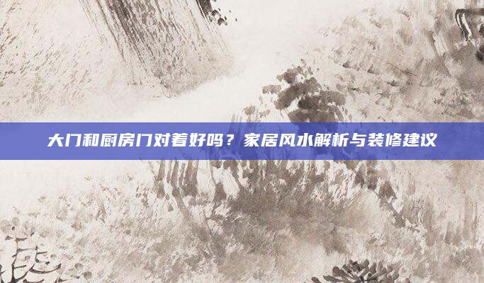 大门和厨房门对着好吗？家居风水解析与装修建议