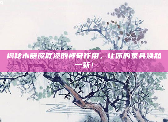 揭秘木器漆底漆的神奇作用，让你的家具焕然一新！
