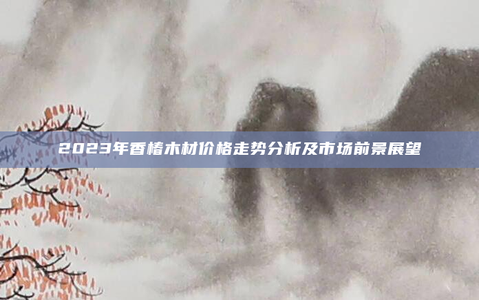 2023年香椿木材价格走势分析及市场前景展望