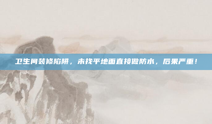 卫生间装修陷阱，未找平地面直接做防水，后果严重！