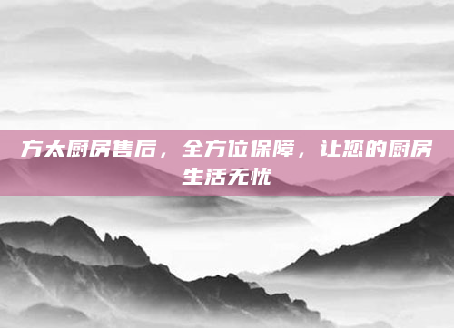 方太厨房售后，全方位保障，让您的厨房生活无忧