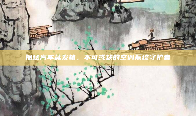 揭秘汽车蒸发箱，不可或缺的空调系统守护者