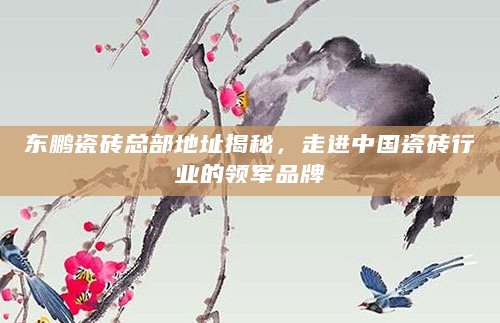 东鹏瓷砖总部地址揭秘，走进中国瓷砖行业的领军品牌