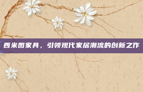西米图家具，引领现代家居潮流的创新之作