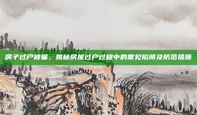 房子过户被骗，揭秘房屋过户过程中的常见陷阱及防范措施