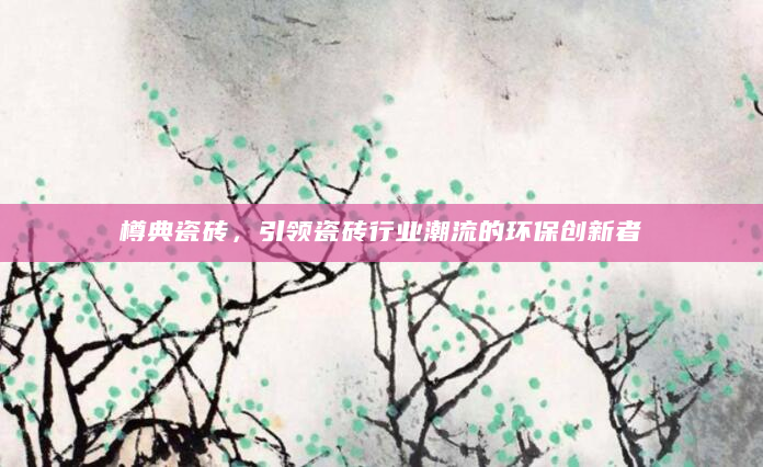 樽典瓷砖，引领瓷砖行业潮流的环保创新者