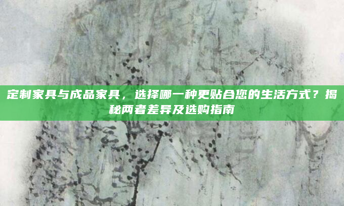 定制家具与成品家具，选择哪一种更贴合您的生活方式？揭秘两者差异及选购指南