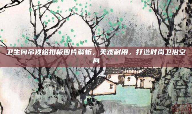 卫生间吊顶铝扣板图片解析，美观耐用，打造时尚卫浴空间
