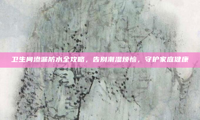 卫生间渗漏防水全攻略，告别潮湿烦恼，守护家庭健康