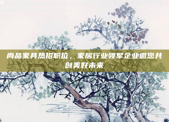 尚品家具热招职位，家居行业领军企业邀您共创美好未来