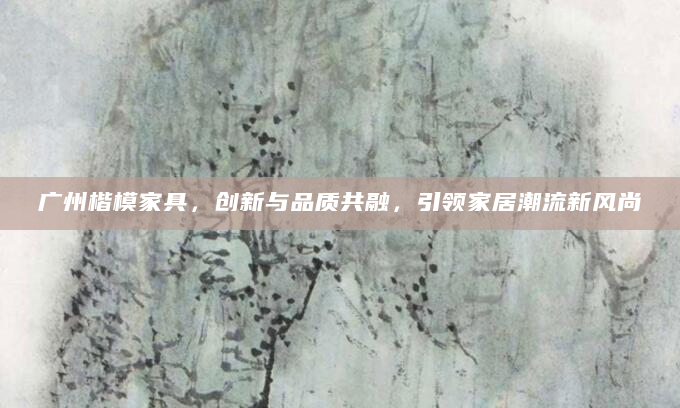 广州楷模家具，创新与品质共融，引领家居潮流新风尚