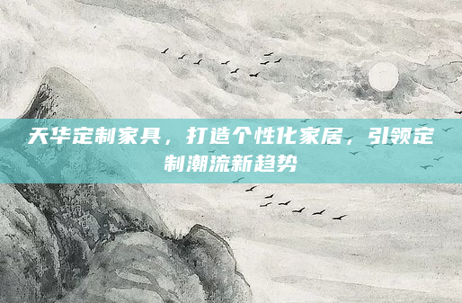 天华定制家具，打造个性化家居，引领定制潮流新趋势