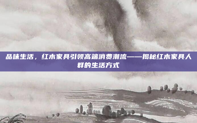 品味生活，红木家具引领高端消费潮流——揭秘红木家具人群的生活方式