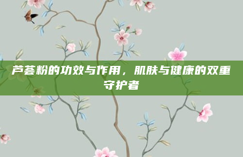 芦荟粉的功效与作用，肌肤与健康的双重守护者