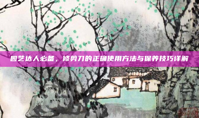 园艺达人必备，修剪刀的正确使用方法与保养技巧详解