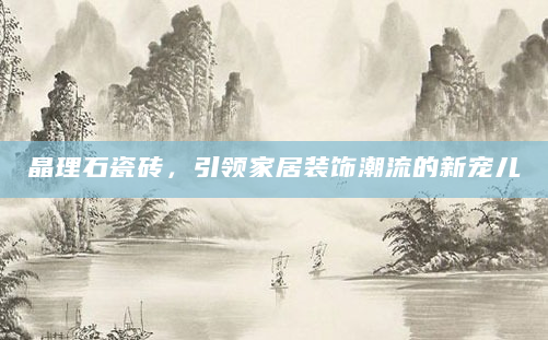 晶理石瓷砖，引领家居装饰潮流的新宠儿